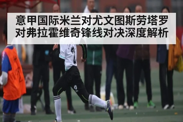 意甲国际米兰对尤文图斯劳塔罗对弗拉霍维奇锋线对决深度解析 - c7c7